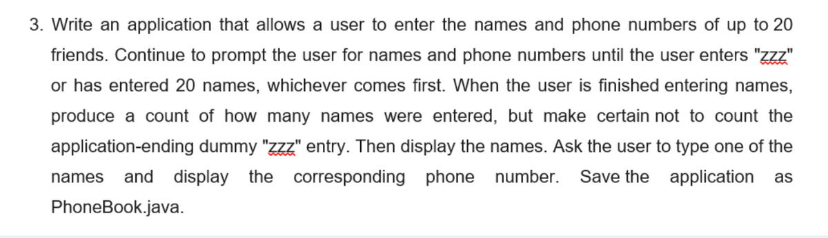 3. Write an application that allows a user to enter the names and phone numbers of up to 20
friends. Continue to prompt the user for names and phone numbers until the user enters "zzz"
or has entered 20 names, whichever comes first. When the user is finished entering names,
produce a count of how many names were entered, but make certain not to count the
application-ending dummy "zzz" entry. Then display the names. Ask the user to type one of the
and display the corresponding phone number.
Save the application as
names
PhoneBook.java.
