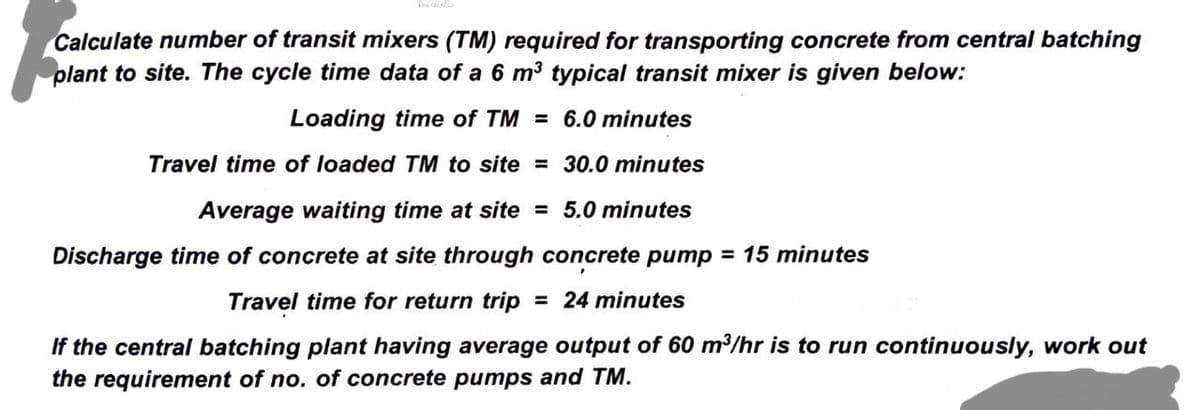 Calculate number of transit mixers (TM) required for transporting concrete from central batching
plant to site. The cycle time data of a 6 m³ typical transit mixer is given below:
Loading time of TM = 6.0 minutes
Travel time of loaded TM to site =
30.0 minutes
Average waiting time at site = 5.0 minutes
Discharge time of concrete at site through concrete pump = 15 minutes
Travel time for return trip = 24 minutes
If the central batching plant having average output of 60 m³/hr is to run continuously, work out
the requirement of no. of concrete pumps and TM.