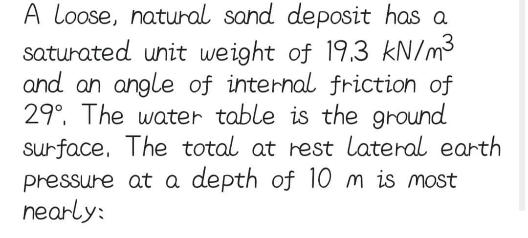 A Loose, natural sand deposit has a
saturated unit weight of 19.3 kN/m³
and an angle of internal friction of
29°. The water table is the ground
surface. The total at rest lateral earth
pressure at a depth of 10 m is most
nearly: