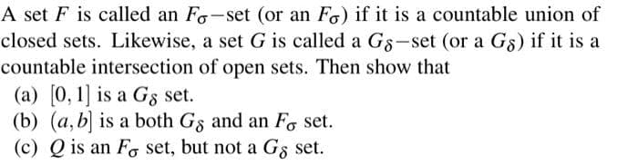 A set F is called an Fo-set (or an Fo) if it is a countable union of
closed sets. Likewise, a set G is called a Gs-set (or a Gs) if it is a
countable intersection of open sets. Then show that
(a) [0, 1] is a Gs set.
(b) (a,b] is a both Gs and an Fo set.
(c) Q is an F set, but not a Gs set.