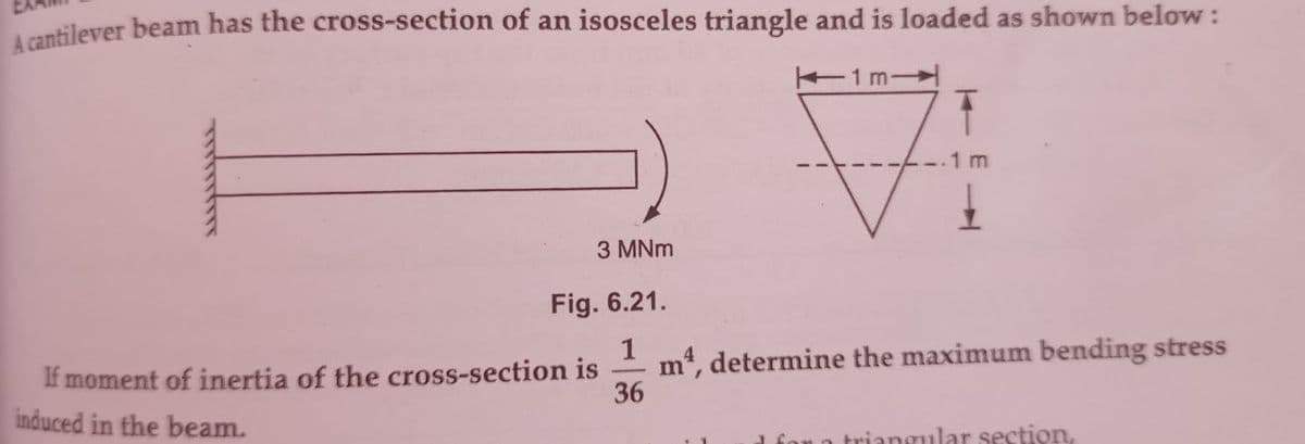 A cantilever beam has the cross-section of an isosceles triangle and is loaded as shown below :
1m-
دکنند.نید
3 MNm
Fig. 6.21.
If moment of inertia of the cross-section is
induced in the beam.
1 m4, determine the maximum bending stress
36
1 for a triangular section,