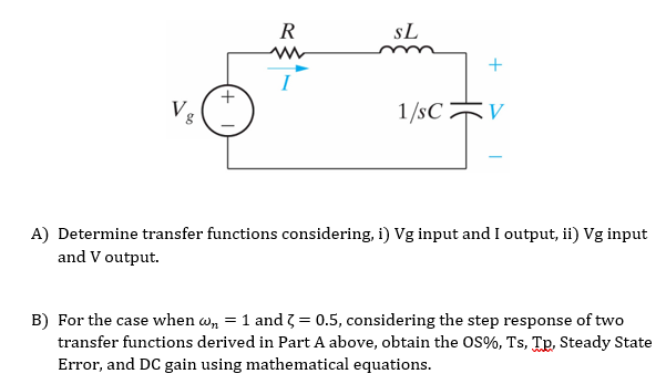 R
sL
+
Ve
1/sC V
A) Determine transfer functions considering, i) Vg input and I output, ii) Vg input
and V output.
B) For the case when w, = 1 and 3 = 0.5, considering the step response of two
transfer functions derived in Part A above, obtain the OS%, Ts, Tp, Steady State
Error, and DC gain using mathematical equations.
