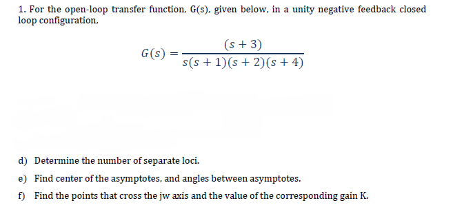 1. For the open-loop transfer function, G(s), given below, in a unity negative feedback closed
loop configuration,
(s + 3)
s(s + 1)(s + 2)(s + 4)
G(s)
d) Determine the number of separate loci.
e) Find center of the asymptotes, and angles between asymptotes.
f) Find the points that cross the jw axis and the value of the corresponding gain K.
