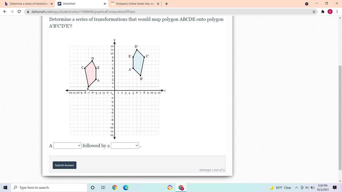 b Determine a series of transformai x
A DeltaMath
Notepad | Online Notes free, no
+
i deltamath.com/app/student/solve/13968848/graphicalCompositionOfTrans
Determine a series of transformations that would map polygon ABCDE onto polygon
A'B'C'D'E'?
12
D'
11
10
E'
C'
D
9.
C.
E
9.
A'
4
B'
'A
-1
B
-12-11-10 -9 -8 -7 -6 -5 -4 -3 -2 -1
х
6 7 8 9 10 11 12
1
2 3 4 5
-2
-3
-4
-5
-6
-7
-8
-9
-10
-11
-12
A
followed by a
Submit Answer
attempt 1 out of 2
5:26 PM
O Type here to search
日
65°F Clear
10/3/2021
...
it
