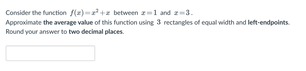 Consider the function f(x)=x² +x between x=1 and x=3.
Approximate the average value of this function using 3 rectangles of equal width and left-endpoints.
Round your answer to two decimal places.
