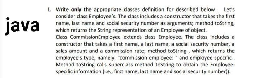 java
1. Write only the appropriate classes definition for described below: Let's
consider class Employee's. The class includes a constructor that takes the first
name, last name and social security number as arguments; method toString,
which returns the String representation of an Employee of object.
Class CommissionEmployee extends class Employee. The class includes a
constructor that takes a first name, a last name, a social security number, a
sales amount and a commission rate; method toString, which returns the
employee's type, namely, "commission employee: " and employee-specific .
Method toString calls superclass method toString to obtain the Employee-
specific information (i.e., first name, last name and social security number).
