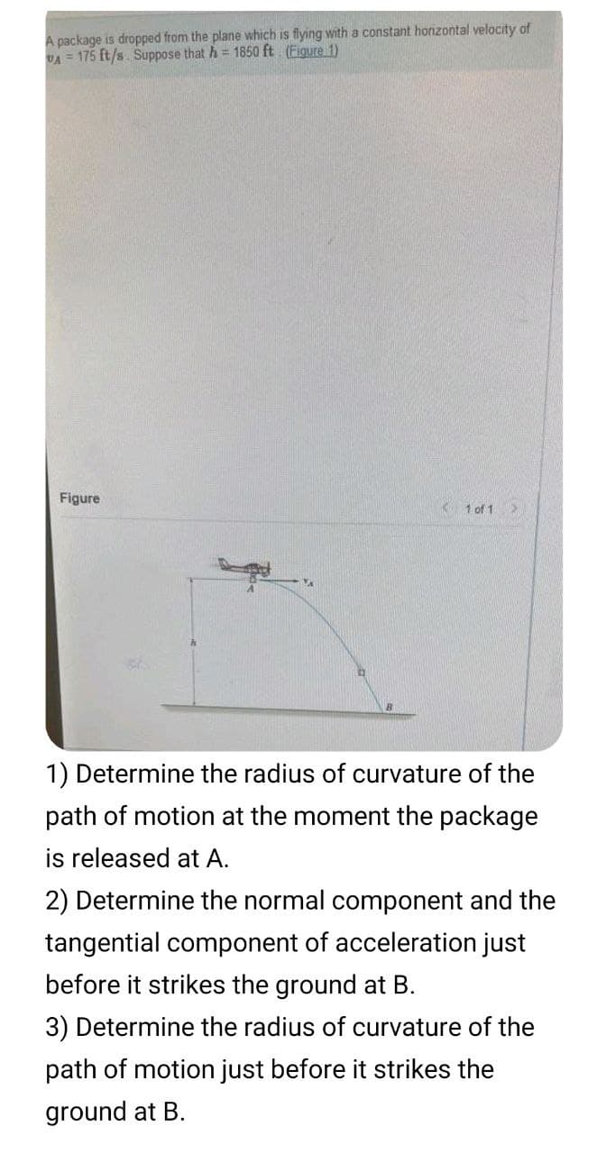 A package is dropped from the plane which is fiying with a constant horizontal velocity of
UA = 175 ft/s. Suppose that h = 1850 ft (Figure 1)
Figure
K 1 of 1
1) Determine the radius of curvature of the
path of motion at the moment the package
is released at A.
2) Determine the normal component and the
tangential component of acceleration just
before it strikes the ground at B.
3) Determine the radius of curvature of the
path of motion just before it strikes the
ground at B.
