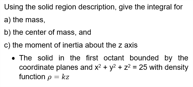 Using the solid region description, give the integral for
a) the mass,
b) the center of mass, and
c) the moment of inertia about the z axis
• The solid in the first octant bounded by the
coordinate planes and x2 + y? + z? = 25 with density
function p = kz
