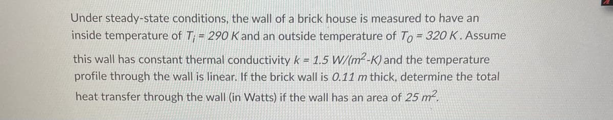 Under steady-state conditions, the wall of a brick house is measured to have an
inside temperature of T = 29O K and an outside temperature of To = 320 K . Assume
%3D
this wall has constant thermal conductivity k = 1.5 W/(m²-K) and the temperature
profile through the wall is linear. If the brick wall is 0.11 m thick, determine the total
heat transfer through the wall (in Watts) if the wall has an area of 25 m².
