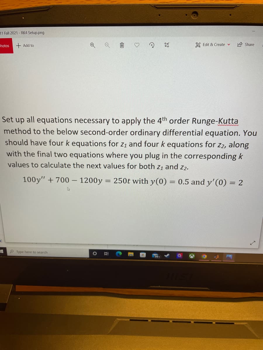 11 Fall 2021- RK4 Setup.png
hotos
+ Add to
女
& Edit & Create v
2 Share
Set up all equations necessary to apply the 4th order Runge-Kutta
method to the below second-order ordinary differential equation. You
should have four k equations for z1 and four k equations for Z2, along
www w
with the final two equations where you plug in the corresponding k
values to calculate the next values for both z1 and z2.
100y" + 700 – 1200y
250t with y(0) = 0.5 and y'(0) = 2
%3D
P Type here to search
