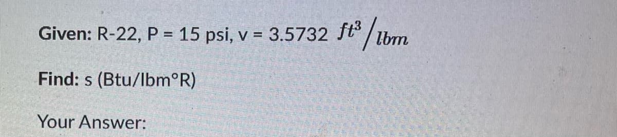 Given: R-22, P = 15 psi, v = 3.5732 ft
/tm
lbm
Find: s (Btu/lbm°R)
Your Answer:
