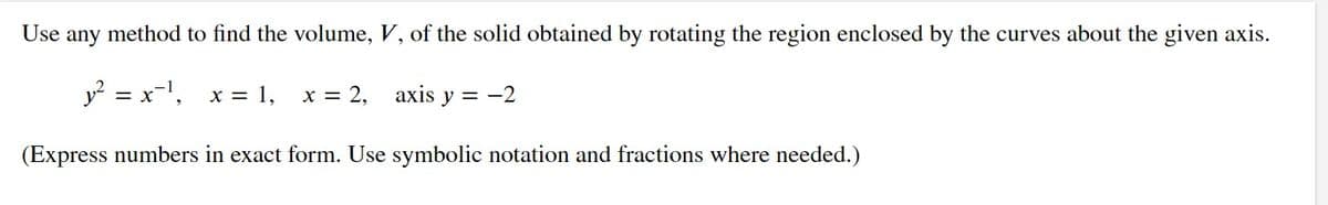 Use
any
method to find the volume, V, of the solid obtained by rotating the region enclosed by the curves about the given axis.
y? = x-1,
x = 1,
x = 2,
axis
y = -2
(Express numbers in exact form. Use symbolic notation and fractions where needed.)
