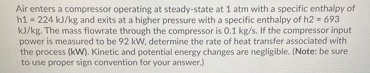 Air enters a compressor operating at steady-state at 1 atm with a specific enthalpy of
h1 = 224 kJ/kg and exits at a higher pressure with a specific enthalpy of h2 = 693
kJ/kg. The mass flowrate through the compressor is 0.1 kg/s. If the compressor input
power is measured to be 92 kW, determine the rate of heat transfer associated with
the process (kW). Kinetic and potential energy changes are negligible. (Note: be sure
to use proper sign convention for your answer.)
%3D
