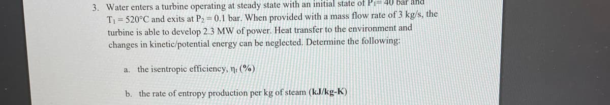 3. Water enters a turbine operating at steady state with an initial state of Pi=40 bar and
T1= 520°C and exits at P2= 0.1 bar. When provided with a mass flow rate of 3 kg/s, the
turbine is able to develop 2.3 MW of power. Heat transfer to the environment and
changes in kinetic/potential energy can be neglected. Determine the following:
a. the isentropic efficiency, ni (%)
b. the rate of entropy production per kg of steam (kJ/kg-K)
