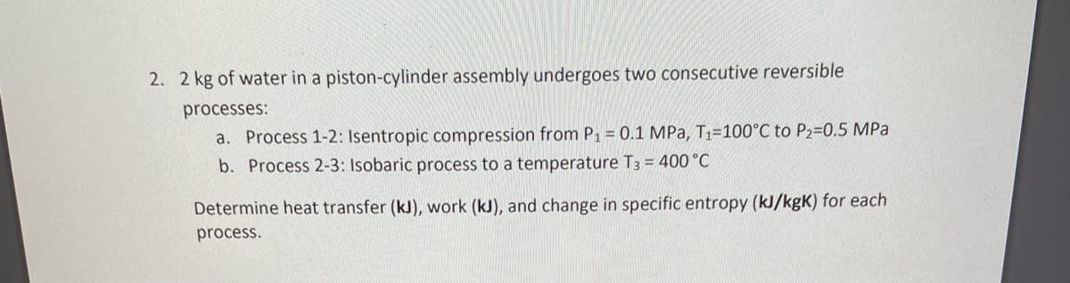 2. 2 kg of water in a piston-cylinder assembly undergoes two consecutive reversible
processes:
a. Process 1-2: Isentropic compression from P1 = 0.1 MPa, T1=100°C to P2=D0.5 MPa
b. Process 2-3: Isobaric process to a temperature T3 = 400 C
Determine heat transfer (kJ), work (kJ), and change in specific entropy (kJ/kgK) for each
process.

