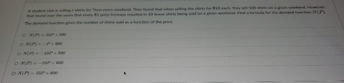 A student club is selling t-shirts for Than every weekend. They found that when selling the shirts for $10 each, they sell 500 shirts on a given weekend. However,
that found over the years that every $1 price increase resulted in 10 fewer shirts being sold on a given weekend. Find a formula for the demand fonction N(P).
The demand function gives the number of shirts sold as a function of the price.
ON(P)-10P+ 500-
ON(P)--P+ 600
ON(P)--10P+ 500
ON(P) = -10P+ 600
ON(P) = 10P+ 600