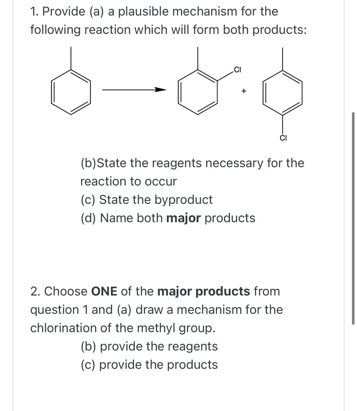1. Provide (a) a plausible mechanism for the
following reaction which will form both products:
(b)State the reagents necessary for the
reaction to occur
(c) State the byproduct
(d) Name both major products
2. Choose ONE of the major products from
question 1 and (a) draw a mechanism for the
chlorination of the methyl group.
(b) provide the reagents
(c) provide the products
