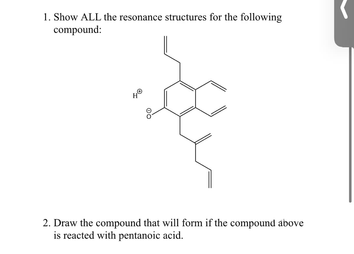 1. Show ALL the resonance structures for the following
compound:
2. Draw the compound that will form if the compound above
is reacted with pentanoic acid.
