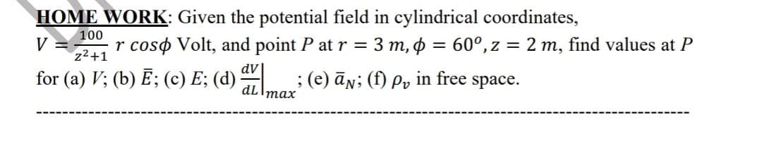 HOME WORK: Given the potential field in cylindrical coordinates,
100
V
r coso Volt, and point P at r = 3 m, o = 60°, z = 2 m, find values at P
z2+1
for (a) V; (b) E; (c) E; (d)
; (e) ān; (f) Pv
in free
space.
тах
