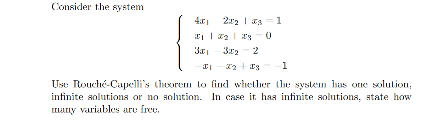 Consider the system
4.x1 – 2x2 + x3 = 1
Xi + x2 + x3 = 0
3x1 – 3x2 = 2
-x1 – x2 + x3
-1
Use Rouché-Capelli's theorem to find whether the system has one solution,
infinite solutions or no solution. In case it has infinite solutions, state how
many variables are free.

