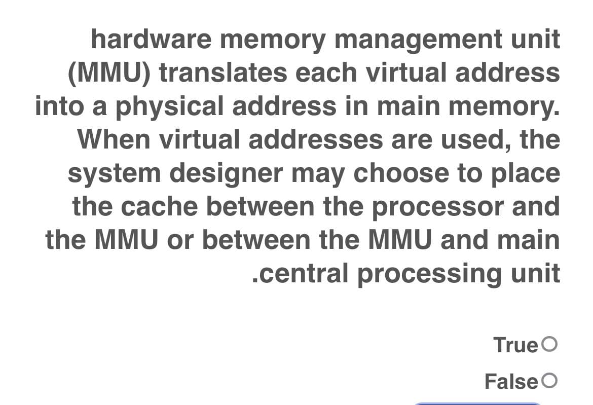 hardware memory management unit
(MMU) translates each virtual address
into a physical address in main memory.
When virtual addresses are used, the
system designer may choose to place
the cache between the processor and
the MMU or between the MMU and main
.central processing unit
True O
False O