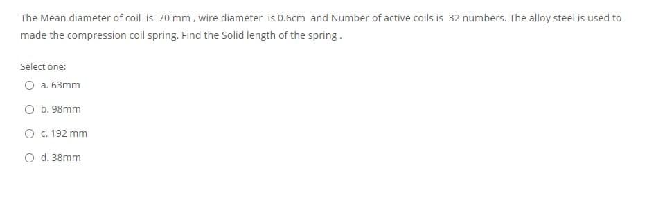 The Mean diameter of coil is 70 mm, wire diameter is 0.6cm and Number of active coils is 32 numbers. The alloy steel is used to
made the compression coil spring. Find the Solid length of the spring.
Select one:
O a. 63mm
O b. 98mm
O c. 192 mm
O d. 38mm
