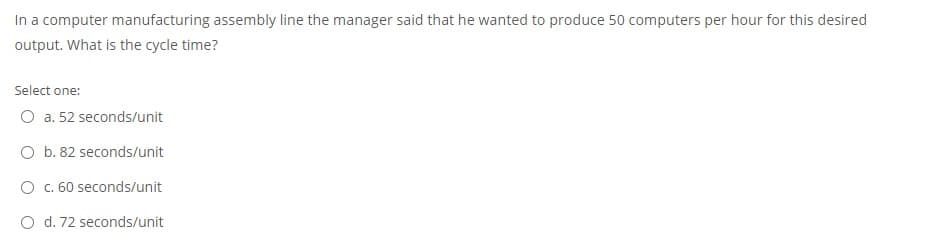 In a computer manufacturing assembly line the manager said that he wanted to produce 50 computers per hour for this desired
output. What is the cycle time?
Select one:
O a. 52 seconds/unit
O b. 82 seconds/unit
O . 60 seconds/unit
O d. 72 seconds/unit
