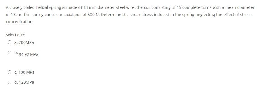 A closely coiled helical spring is made of 13 mm diameter steel wire, the coil consisting of 15 complete turns with a mean diameter
of 13cm. The spring carries an axial pull of 600 N. Determine the shear stress induced in the spring neglecting the effect of stress
concentration.
Select one:
О а. 200МPа
O b. 94.92 MPa
О с. 100 МРа
O d. 120MPA
