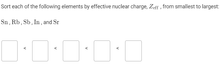 Sort each of the following elements by effective nuclear charge, Zeff , from smallest to largest:
Sn,Rb,Sb,In, and Sr
<
