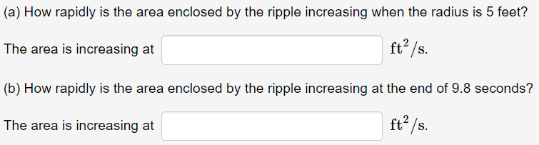 (a) How rapidly is the area enclosed by the ripple increasing when the radius is 5 feet?
ft /s.
The area is increasing at
(b) How rapidly is the area enclosed by the ripple increasing at the end of 9.8 seconds?
ft2 /s.
The area is increasing at
