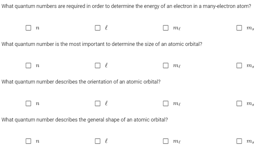 What quantum numbers are required in order to determine the energy of an electron in a many-electron atom?
ms
me
n
What quantum number is the most important to determine the size of an atomic orbital?
ms
me
What quantum number describes the orientation of an atomic orbital?
ms
т
n
What quantum number describes the general shape of an atomic orbital?
ms
me
