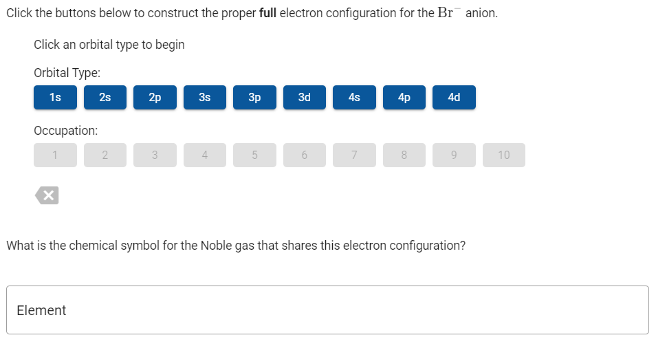 Click the buttons below to construct the proper full electron configuration for the Br anion.
Click an orbital type to begin
Orbital Type:
1s
2s
2p
3s
3p
3d
4s
4p
4d
Occupation:
1
3
4
7
8
9
10
What is the chemical symbol for the Noble gas that shares this electron configuration?
Element
6,
