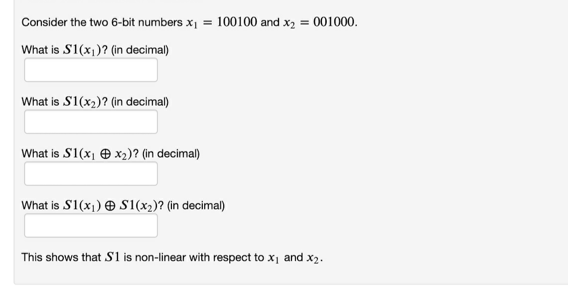 Consider the two 6-bit numbers x1 = 100100 and x2 = 001000.
What is S1(x1)? (in decimal)
What is S1(x2)? (in decimal)
What is S1(x1 O x2)? (in decimal)
What is S1(x1) O S1(x2)? (in decimal)
This shows that S1 is non-linear with respect to x1 and x2.
