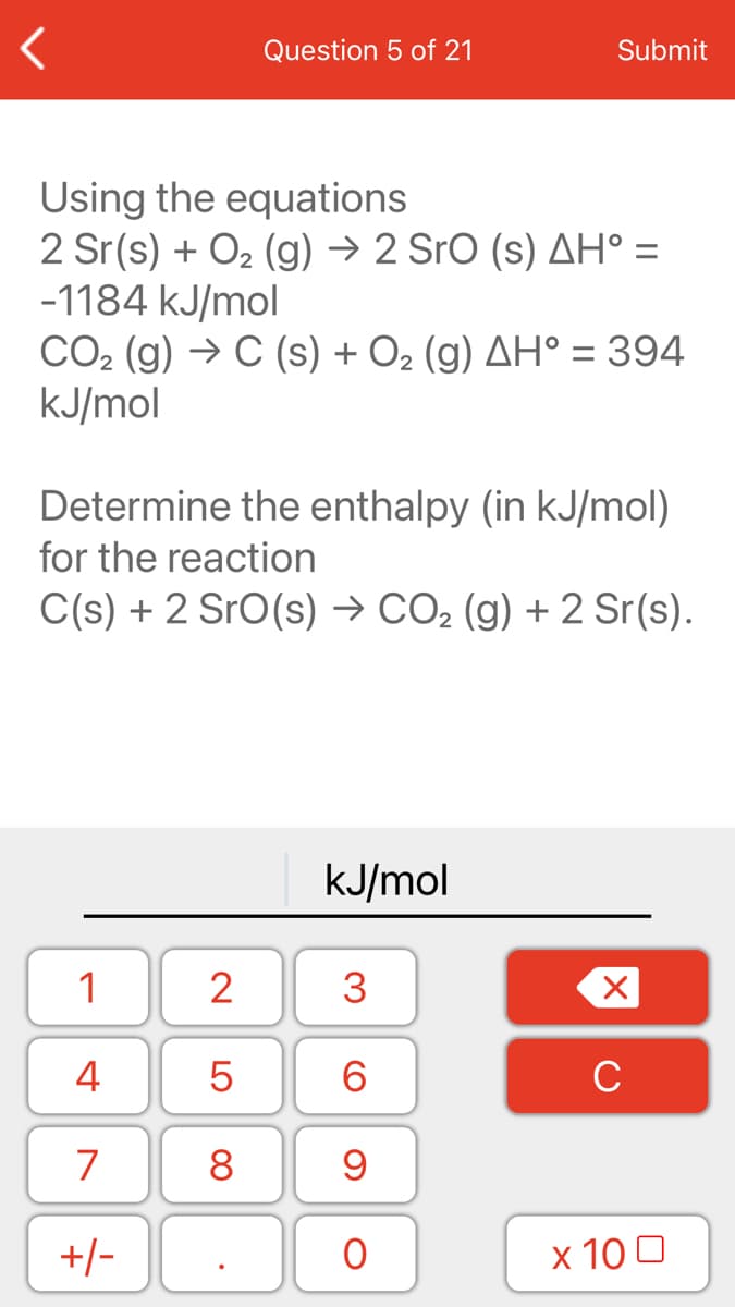 Question 5 of 21
Submit
Using the equations
2 Sr(s) + O2 (g) → 2 Sro (s) AH° =
-1184 kJ/mol
CO2 (g) → C (s) + O2 (g) AH° = 394
KJ/mol
%3D
Determine the enthalpy (in kJ/mol)
for the reaction
C(s) + 2 SrO(s) → CO2 (g) + 2 Sr(s).
kJ/mol
1
2
4
6.
C
7
8
+/-
x 10 0
3.
LO

