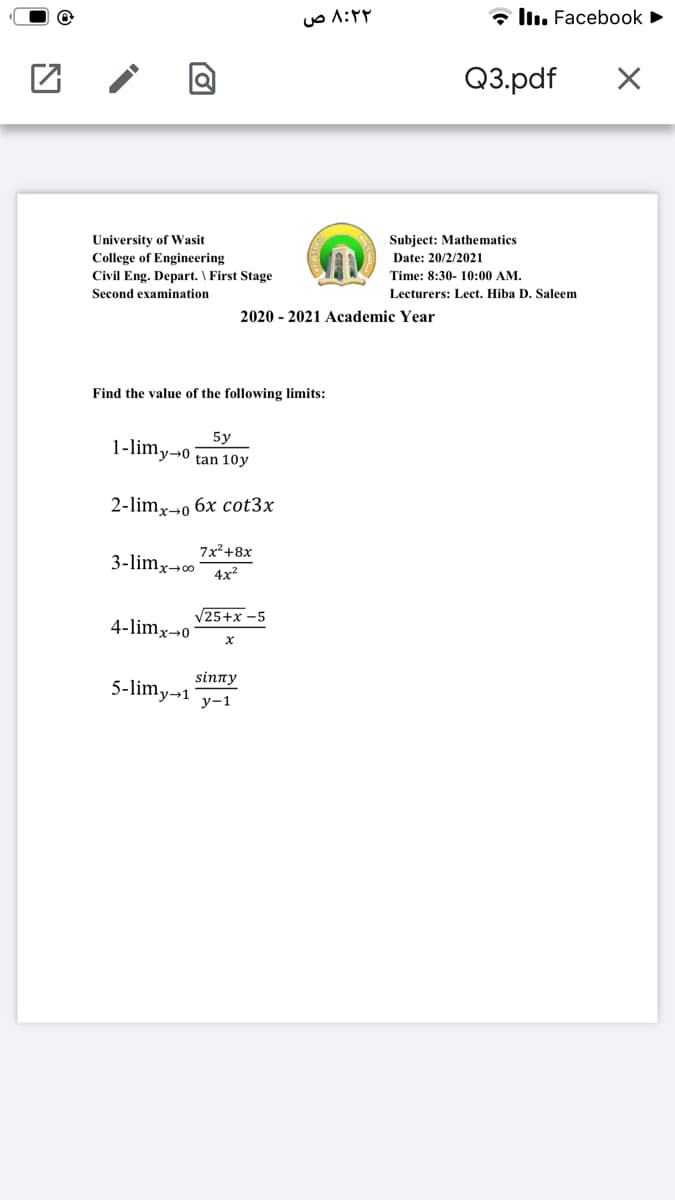 * llı. Facebook
Q3.pdf
Subject: Mathematics
University of Wasit
College of Engineering
Civil Eng. Depart. \ First Stage
Date: 20/2/2021
Time: 8:30- 10:00 AM.
Second examination
Lecturers: Lect. Hiba D. Saleem
2020 - 2021 Academic Year
Find the value of the following limits:
5y
1-limy→0 tan 10y
2-limx→o
бх cot3x
7x2+8х
3-limx¬o
4x?
V25+x -5
4-limx¬0
sinny
5-limy-1
у-1
