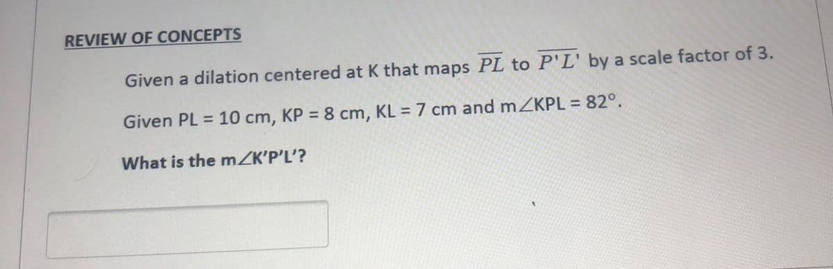 REVIEW OF CONCEPTS
Given a dilation centered at K that maps PL to P'L' by a scale factor of 3.
Given PL = 10 cm, KP = 8 cm, KL = 7 cm and mZKPL = 82°.
What is the mZK'P'L'?
