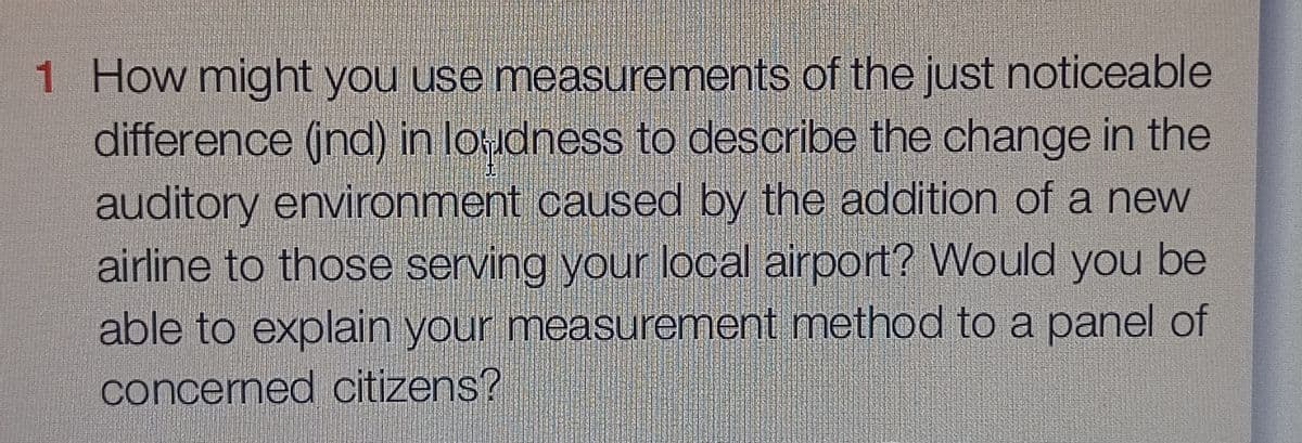 1 How might you use measurements of the just noticeable
difference (ind) in loudness to describe the change in the
auditory environment caused by the addition of a new
airline to those serving your local airport? Would you be
able to explain your measurement method to a panel of
concerned citizens?
