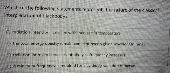 Which of the following statements represents the failure of the classical
interpretation of blackbody?
O radiation intensity increased with increase in temperature
O the total energy density remain constant over a given wavelength range
O radiation intensity increases infinitely as frequency increases
O A minimum frequency is required for blackbody radiation to occur

