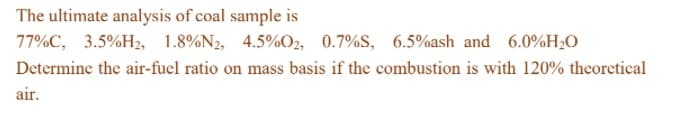 The ultimate analysis of coal sample is
77%C, 3.5%H2, 1.8%N2, 4.5%O2, 0.7%S, 6.5%ash and 6.0%H2O
Determine the air-fuel ratio on mass basis if the combustion is with 120% theoretical
air.
