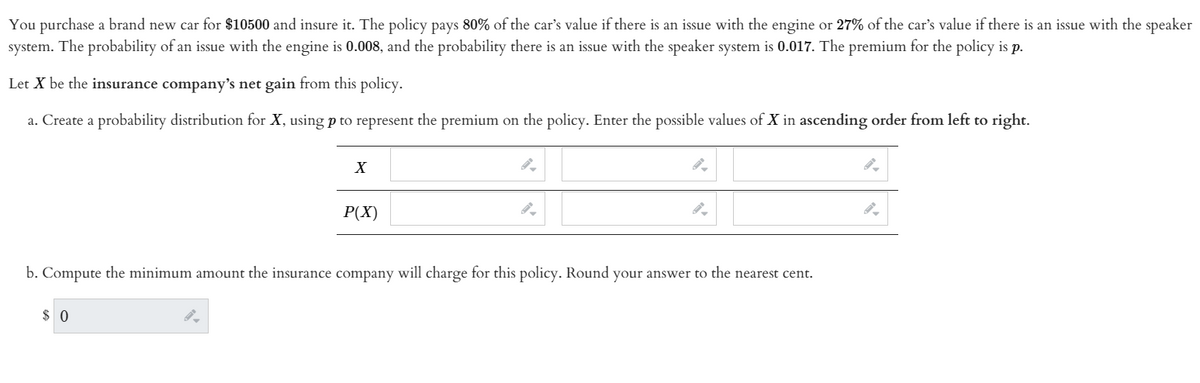 You purchase a brand new car for $10500 and insure it. The policy pays 80% of the car's value if there is an issue with the engine or 27% of the car's value if there is an issue with the speaker
system. The probability of an issue with the engine is 0.008, and the probability there is an issue with the speaker system is 0.017. The premium for the policy is p.
Let X be the insurance company's net gain from this policy.
a. Create a probability distribution for X, using p to represent the premium on the policy. Enter the possible values of X in ascending order from left to right.
P(X)
b. Compute the minimum amount the insurance company will charge for this policy. Round your answer to the nearest cent.
$ 0
