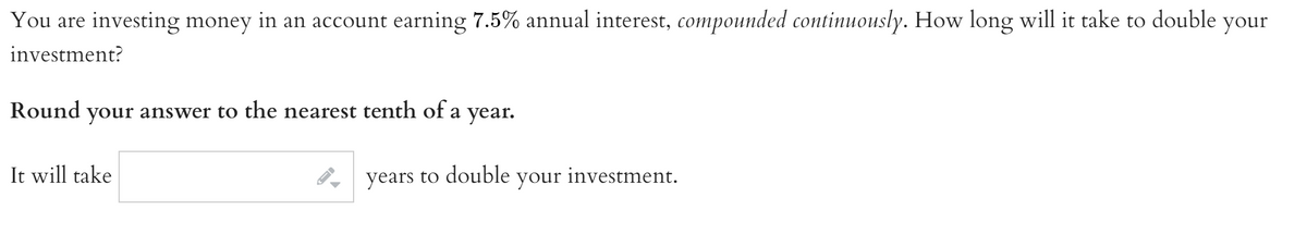 You are investing money in an account earning 7.5% annual interest, compounded continuously. How long will it take to double your
investment?
Round
your
answer to the nearest tenth of a
year.
It will take
years to double
your investment.
