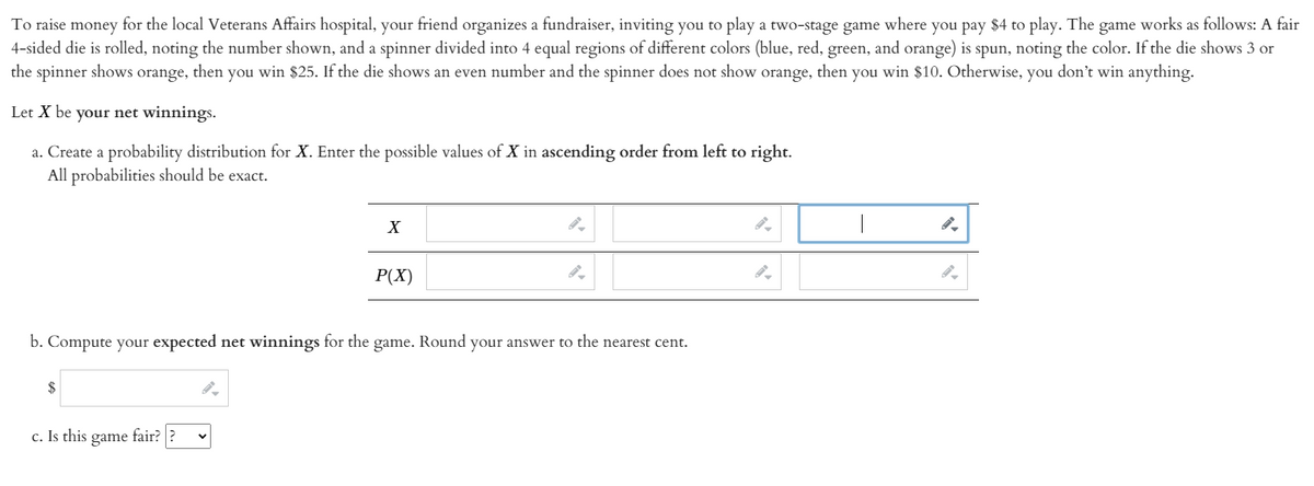 To raise money for the local Veterans Affairs hospital, your friend organizes a fundraiser, inviting you to play a two-stage game where you pay $4 to play. The game works as follows: A fair
4-sided die is rolled, noting the number shown, and a spinner divided into 4 equal regions of different colors (blue, red, green, and orange) is spun, noting the color. If the die shows 3 or
the spinner shows orange, then you win $25. If the die shows an even number and the spinner does not show orange, then you win $10. Otherwise, you don't win anything.
Let X be your net winnings.
a. Create a probability distribution for X. Enter the possible values of X in ascending order from left to right.
All probabilities should be exact.
X
P(X)
b. Compute your expected net winnings for the game. Round your answer to the nearest cent.
$
c. Is this game fair?
