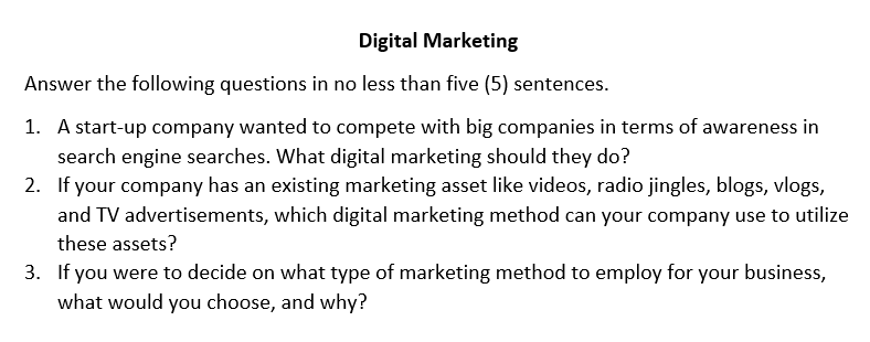 Digital Marketing
Answer the following questions in no less than five (5) sentences.
1. A start-up company wanted to compete with big companies in terms of awareness in
search engine searches. What digital marketing should they do?
2. If your company has an existing marketing asset like videos, radio jingles, blogs, vlogs,
and TV advertisements, which digital marketing method can your company use to utilize
these assets?
3. If you were to decide on what type of marketing method to employ for your business,
what would you choose, and why?
