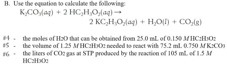 B. Use the equation to calculate the following:
K,CO3(aq) + 2 HC,H;O,(aq) →
2 KC,H;O,(aq) + H,O(!) + CO2(g)
#4 - the moles of H2O that can be obtained from 25.0 mL of 0.150 M HC2H3O2
#5
the volume of 1.25 M HC2H3O2 needed to react with 75.2 mL 0.750 M K2CO3
#6 -
the liters of CO2 gas at STP produced by the reaction of 105 mL of 1.5 M
HC2H3O2
