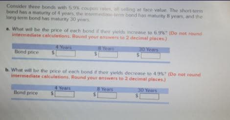 Consider three bonds with 5.9% coupon rates, oll selling at face value. The short-term
bond has a maturity of 4 years, the intermediate-term bond has maturity 8 years, and the
long term bond has maturity 30 years
a. What will be the price of each bond if their yields increase to 6.9%? (Do not round
intermediate calculations. Round your answers to 2 decimal places)
30 Years
4 Years
$.
8 Years
Bond price
b. What will be the price of each bond if their yields decrease to 4.9% (Do not round
intermediate calculations. Round your answers to 2 decimel places.)
4 Years
8 Years
30 Years
Bond price
