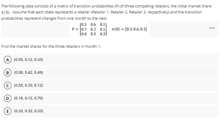 The following data consists of a matrix of transition probabilities (P) of three competing retailers, the initial market share
(0). Assume that each state represents a retailer (Retailer 1, Retailer 2, Retailer 3, respectively) and the transition
probabilities represent changes from one month to the next.
Find the market shares for the three retailers in month 1.
A) (0.55, 0.12, 0.33)
B (0.09, 0.42, 0.49)
(0.55, 0.33, 0.12)
D) (0.18, 0.12, 0.70)
[0.3 0.6 0.11
P=0.7 0.2 0.1
0.4 0.3 0.3]
E) (0.33, 0.33, 0.33)
T(0) [0.3, 0.6,0.1]
=