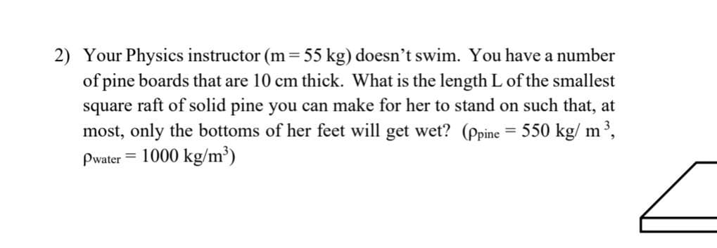 2) Your Physics instructor (m = 55 kg) doesn't swim. You have a number
of pine boards that are 10 cm thick. What is the length L of the smallest
square raft of solid pine you can make for her to stand on such that, at
most, only the bottoms of her feet will get wet? (ppine = 550 kg/m³,
Pwater 1000 kg/m³)