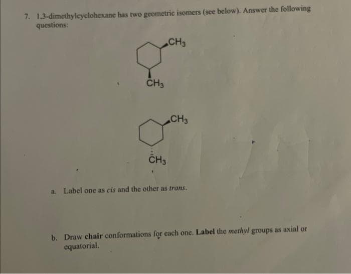 7. 1,3-dimethylcyclohexane has two geometric isomers (see below). Answer the following
questions:
CH3
CH3
CH3
CH3
a. Label one as cis and the other as trans.
b. Draw chair conformations for each one. Label the methyl groups as axial or
equatorial.