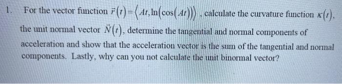 1.
For the vector function (1) = (4t,ln(cos( 4r))), calculate the curvature function (1),
the unit normal vector N(), determine the tangential and normal components of
acceleration and show that the acceleration vector is the sum of the tangential and normal
components. Lastly, why can you not calculate the unit binormal vector?