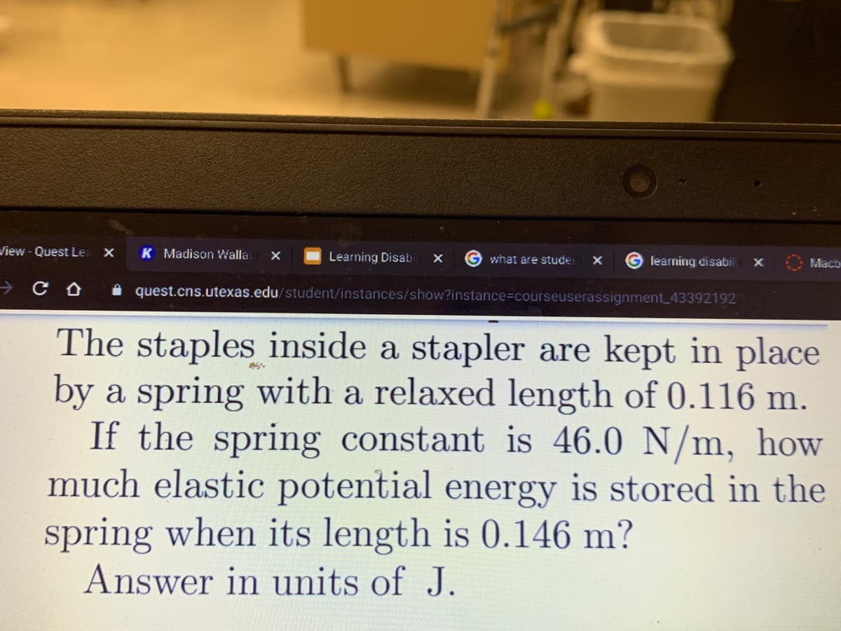 View - Quest Le
K Madison Walla
Learning Disabi
what are studer
learning disabil
Mach
i quest.cns.utexas.edu/student/instances/show?instance%3Dcourseuserassignment_43392192
The staples inside a stapler are kept in place
by a spring with a relaxed length of 0.116 m.
If the spring constant is 46.0 N/m, how
much elastic potential energy is stored in the
spring when its length is 0.146 m?
Answer in units of J.
